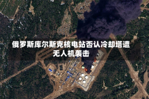 俄罗斯库尔斯克核电站否认冷却塔遭无人机袭击