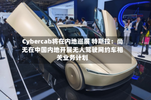 Cybercab将在内地巡展 特斯拉：尚无在中国内地开展无人驾驶网约车相关业务计划