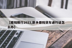 【原阳限行2021,新乡原阳货车通行证怎么办】