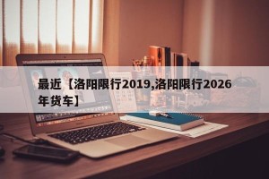 最近【洛阳限行2019,洛阳限行2026年货车】
