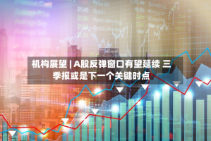 机构展望 | A股反弹窗口有望延续 三季报或是下一个关键时点