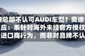 奥迪总部不认可AUDI车型？奥迪中国回应：系针对海外未经官方授权销售的进口商行为，而非对品牌不认可