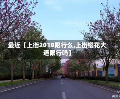 最近【上街2018限行么,上街樱花大道限行吗】