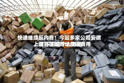 快递继续反内卷！今起多家公司安徽、江苏区域等地快递费用上调 不影响个人寄递