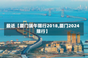 最近【厦门端午限行2018,厦门2024限行】