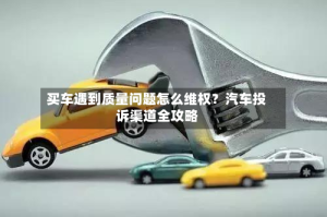 买车遇到质量问题怎么维权？汽车投诉渠道全攻略