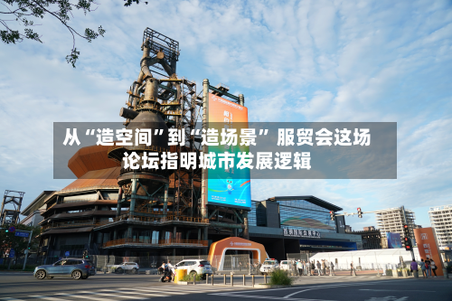 从“造空间”到“造场景” 服贸会这场论坛指明城市发展逻辑-第1张图片
