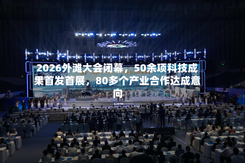 2026外滩大会闭幕，50余项科技成果首发首展	，80多个产业合作达成意向-第3张图片