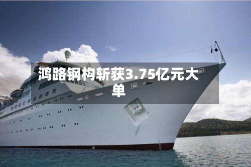 鸿路钢构斩获3.75亿元大单-第1张图片
