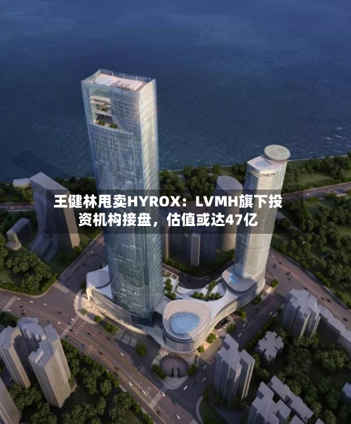 王健林甩卖HYROX：LVMH旗下投资机构接盘，估值或达47亿-第3张图片