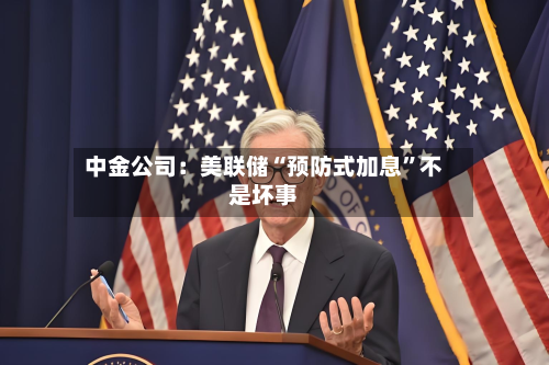 中金公司：美联储“预防式加息	”不是坏事-第1张图片