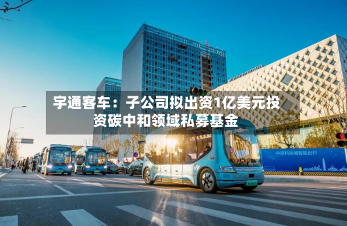 宇通客车：子公司拟出资1亿美元投资碳中和领域私募基金-第2张图片