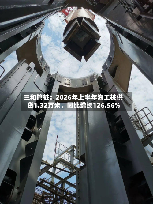 三和管桩：2026年上半年海工桩供货1.32万米，同比增长126.56%-第2张图片