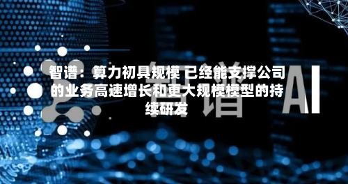 智谱：算力初具规模 已经能支撑公司的业务高速增长和更大规模模型的持续研发-第1张图片