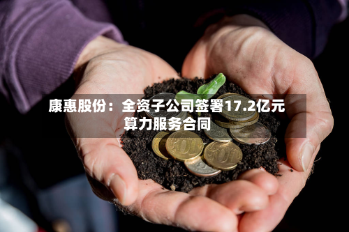 康惠股份:全资子公司签署17.2亿元算力服务合同-第1张图片