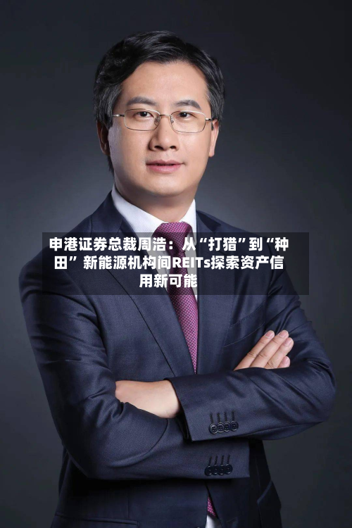 申港证券总裁周浩：从“打猎	”到“种田” 新能源机构间REITs探索资产信用新可能-第1张图片