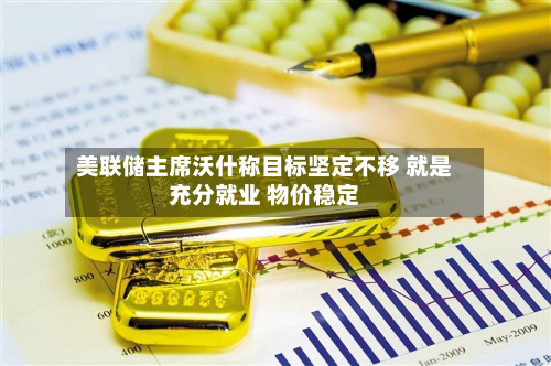 美联储主席沃什称目标坚定不移 就是充分就业 物价稳定-第2张图片