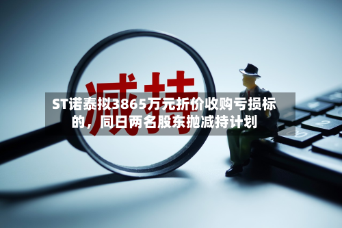 ST诺泰拟3865万元折价收购亏损标的，同日两名股东抛减持计划-第1张图片