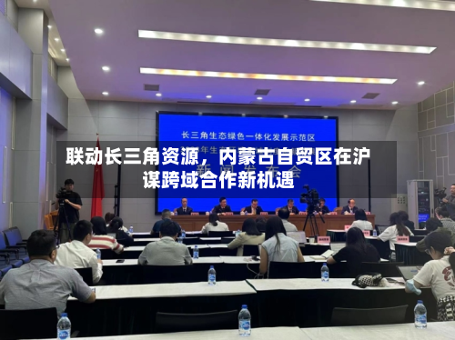 联动长三角资源，内蒙古自贸区在沪谋跨域合作新机遇-第1张图片