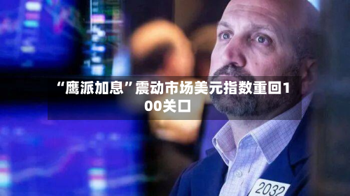 “鹰派加息”震动市场美元指数重回100关口-第1张图片
