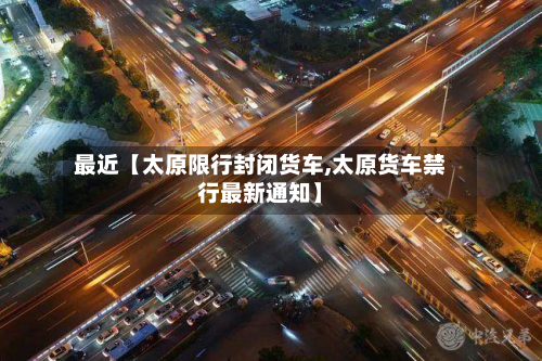 最近【太原限行封闭货车,太原货车禁行最新通知】-第1张图片