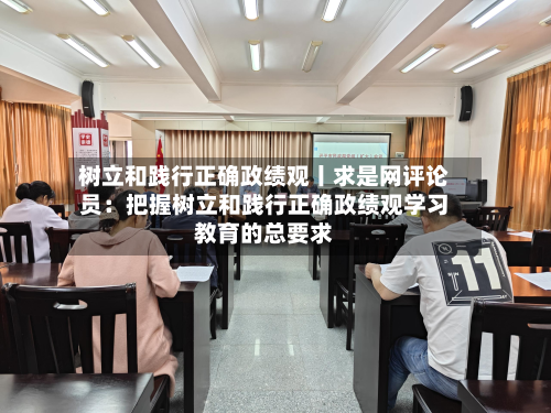 树立和践行正确政绩观丨求是网评论员：把握树立和践行正确政绩观学习教育的总要求-第1张图片
