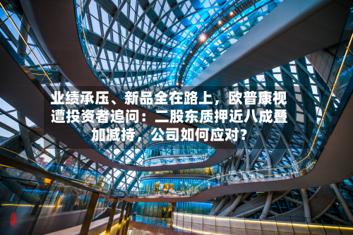 业绩承压	、新品全在路上，欧普康视遭投资者追问：二股东质押近八成叠加减持，公司如何应对？-第3张图片