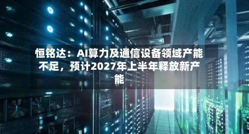 恒铭达：AI算力及通信设备领域产能不足，预计2027年上半年释放新产能-第1张图片