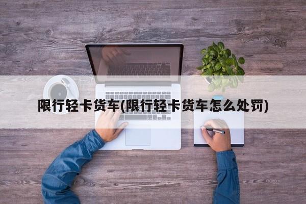 限行轻卡货车(限行轻卡货车怎么处罚)