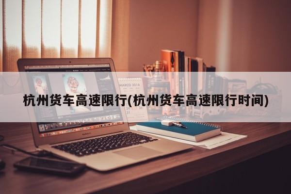 杭州货车高速限行(杭州货车高速限行时间)