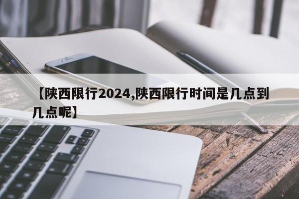 【陕西限行2024,陕西限行时间是几点到几点呢】