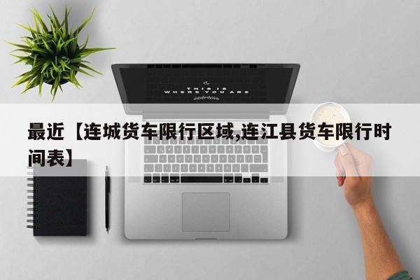 最近【连城货车限行区域,连江县货车限行时间表】