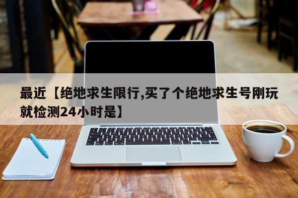 最近【绝地求生限行,买了个绝地求生号刚玩就检测24小时是】