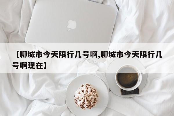 【聊城市今天限行几号啊,聊城市今天限行几号啊现在】