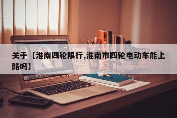 关于【淮南四轮限行,淮南市四轮电动车能上路吗】