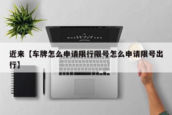 近来【车牌怎么申请限行限号怎么申请限号出行】