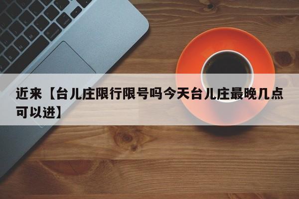 近来【台儿庄限行限号吗今天台儿庄最晚几点可以进】