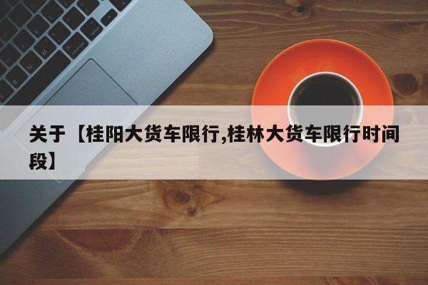 关于【桂阳大货车限行,桂林大货车限行时间段】