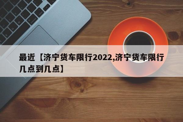 最近【济宁货车限行2022,济宁货车限行几点到几点】