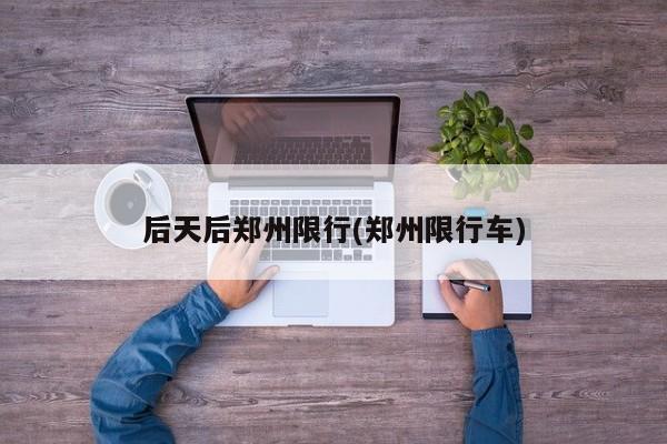 后天后郑州限行(郑州限行车)