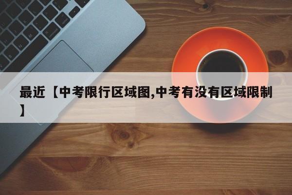 最近【中考限行区域图,中考有没有区域限制】