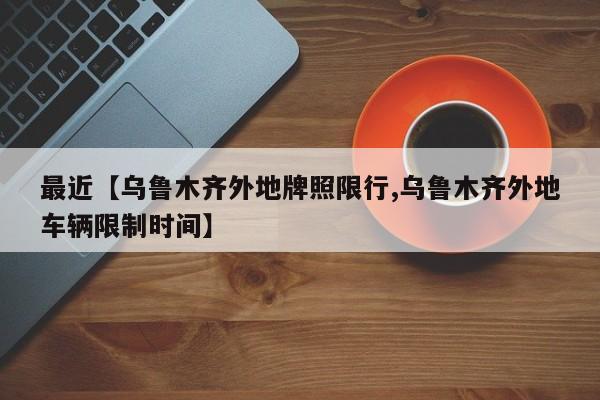 最近【乌鲁木齐外地牌照限行,乌鲁木齐外地车辆限制时间】
