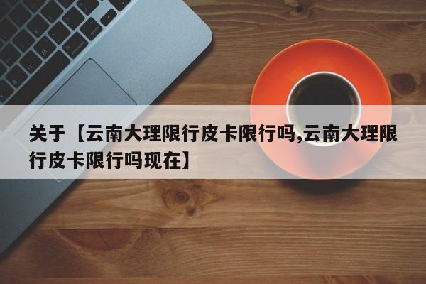 关于【云南大理限行皮卡限行吗,云南大理限行皮卡限行吗现在】