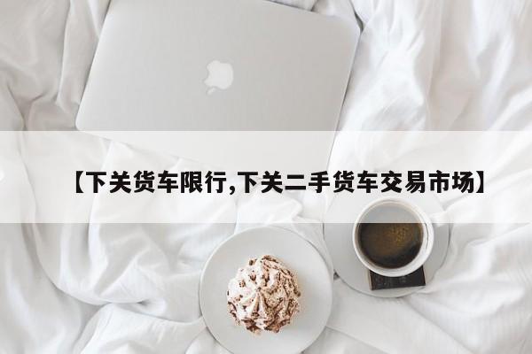 【下关货车限行,下关二手货车交易市场】