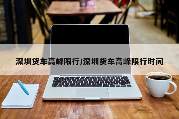 深圳货车高峰限行/深圳货车高峰限行时间