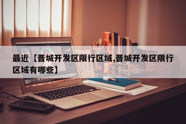 最近【晋城开发区限行区域,晋城开发区限行区域有哪些】