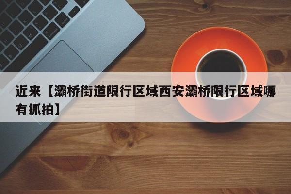 近来【灞桥街道限行区域西安灞桥限行区域哪有抓拍】