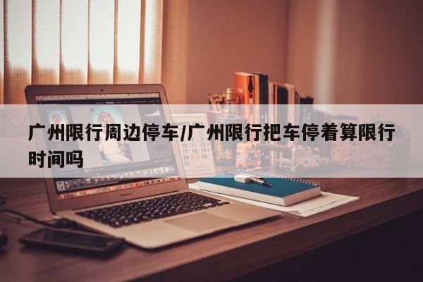 广州限行周边停车/广州限行把车停着算限行时间吗