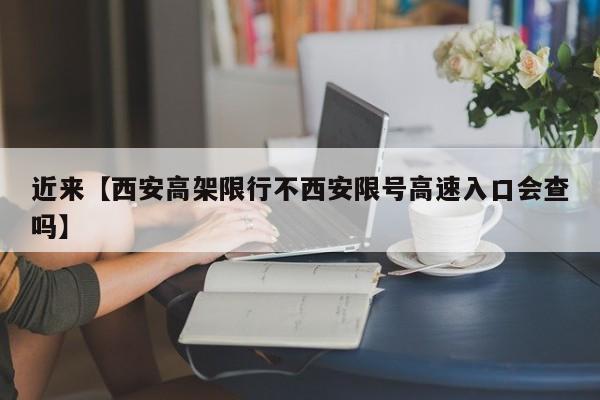 近来【西安高架限行不西安限号高速入口会查吗】