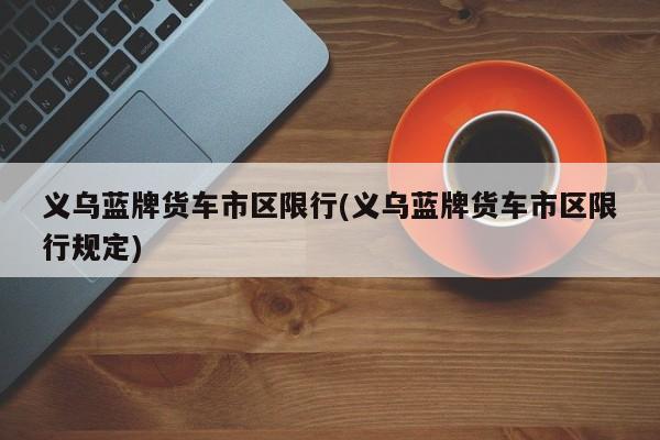 义乌蓝牌货车市区限行(义乌蓝牌货车市区限行规定)